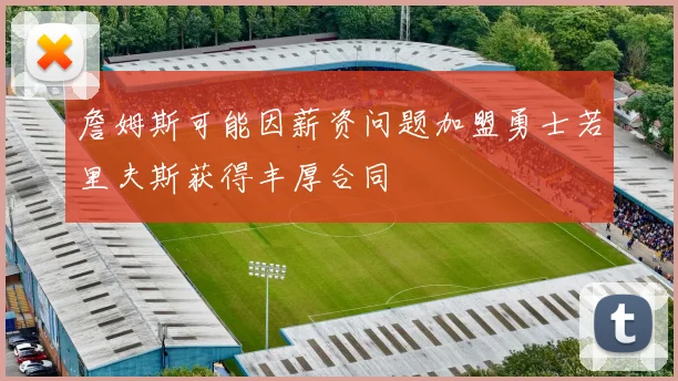 詹姆斯可能因薪资问题加盟勇士若里夫斯获得丰厚合同
