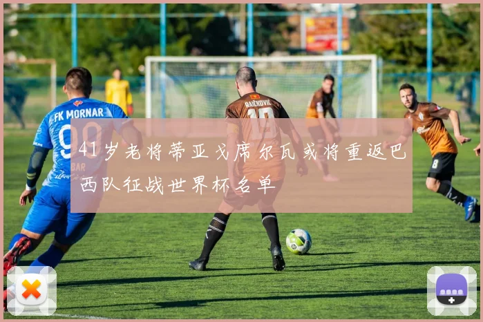 41岁老将蒂亚戈席尔瓦或将重返巴西队征战世界杯名单