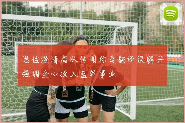 恩佐澄清离队传闻称是翻译误解并强调全心投入蓝军事业