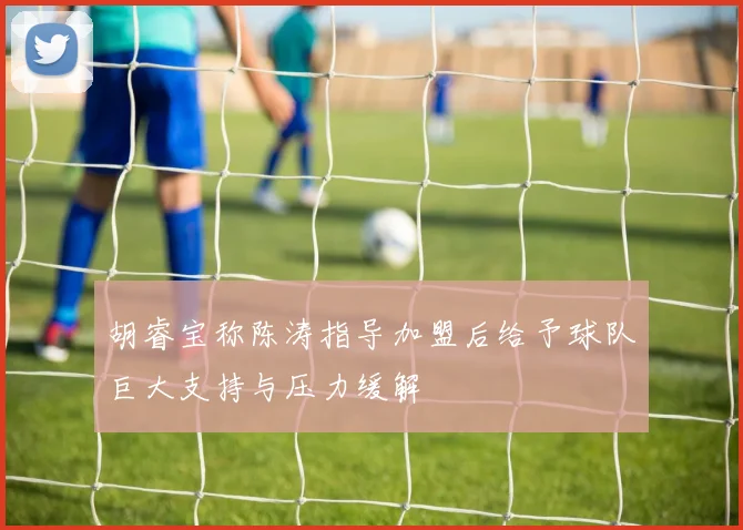 胡睿宝称陈涛指导加盟后给予球队巨大支持与压力缓解