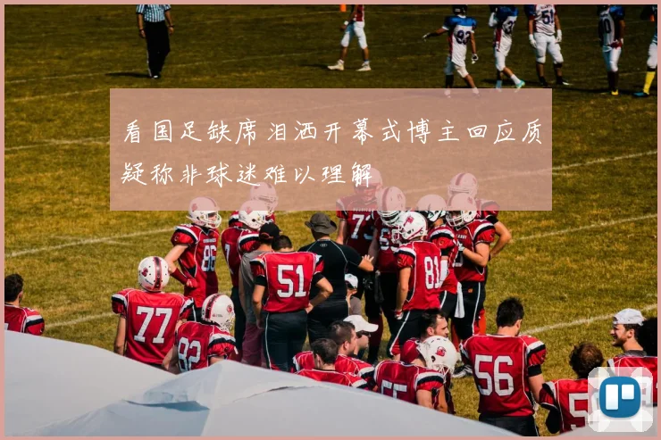 看国足缺席泪洒开幕式博主回应质疑称非球迷难以理解