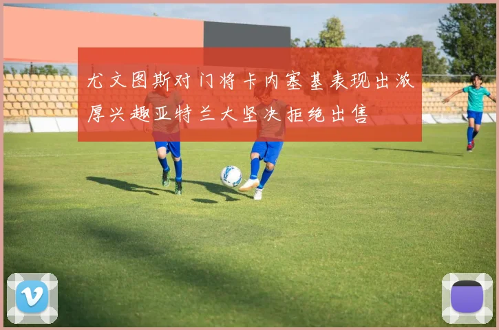 尤文图斯对门将卡内塞基表现出浓厚兴趣亚特兰大坚决拒绝出售