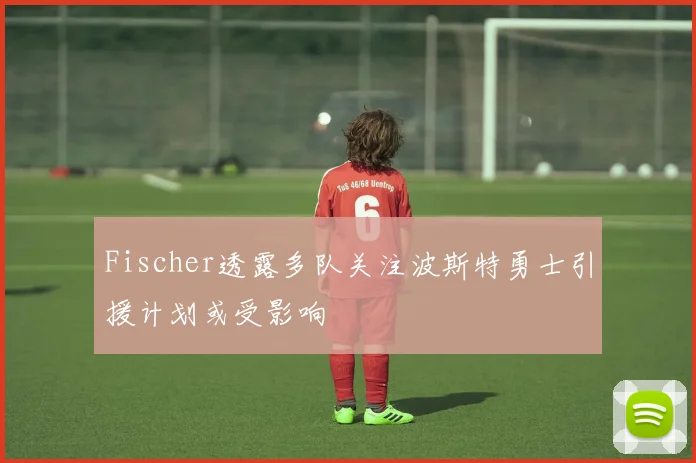 Fischer透露多队关注波斯特勇士引援计划或受影响