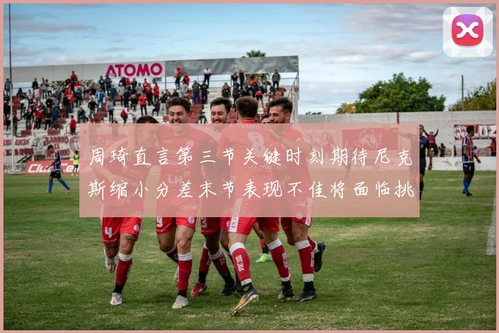 周琦直言第三节关键时刻期待尼克斯缩小分差末节表现不佳将面临挑战