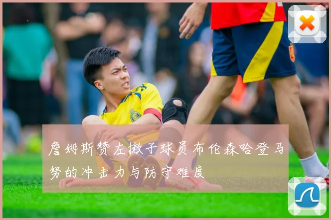 詹姆斯赞左撇子球员布伦森哈登马努的冲击力与防守难度