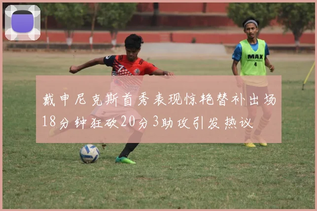 戴申尼克斯首秀表现惊艳替补出场18分钟狂砍20分3助攻引发热议