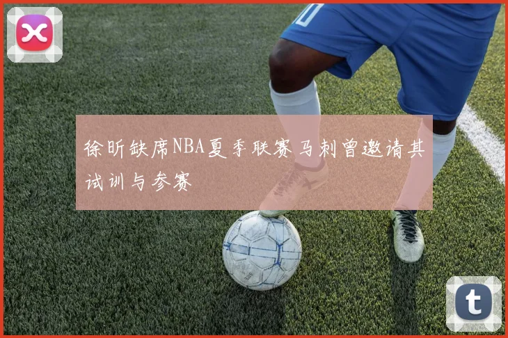 徐昕缺席NBA夏季联赛马刺曾邀请其试训与参赛