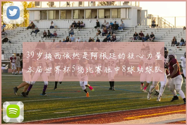 39岁梅西依然是阿根廷的核心力量本届世界杯5场比赛独中8球助球队狂轰14球