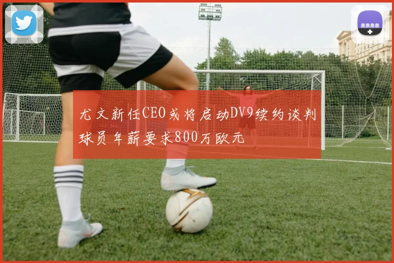 尤文新任CEO或将启动DV9续约谈判球员年薪要求800万欧元