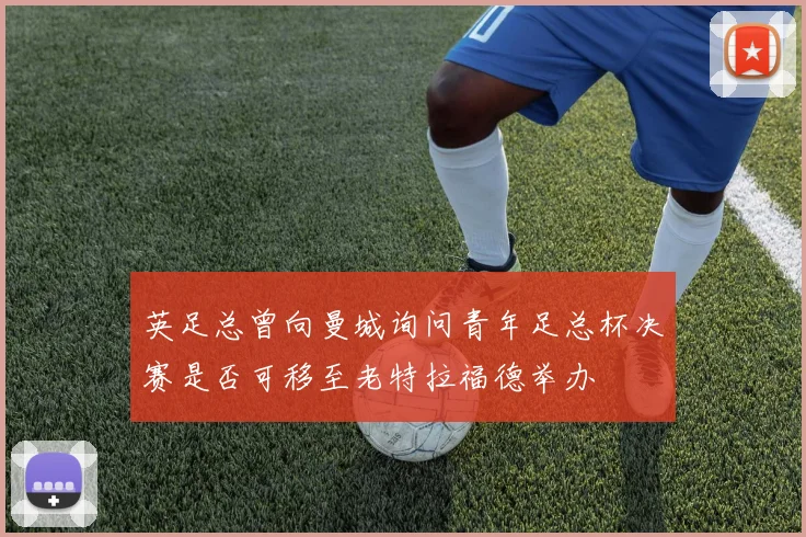 英足总曾向曼城询问青年足总杯决赛是否可移至老特拉福德举办