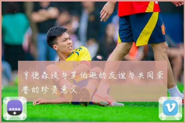 亨德森谈与罗伯逊的友谊与共同荣誉的珍贵意义