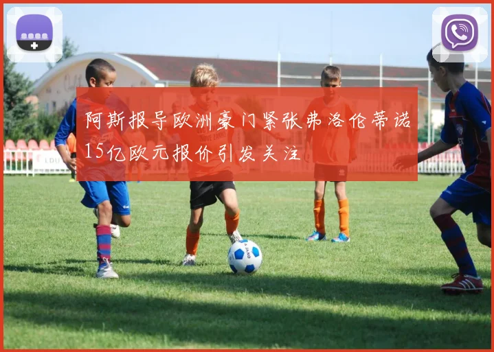 阿斯报导欧洲豪门紧张弗洛伦蒂诺15亿欧元报价引发关注