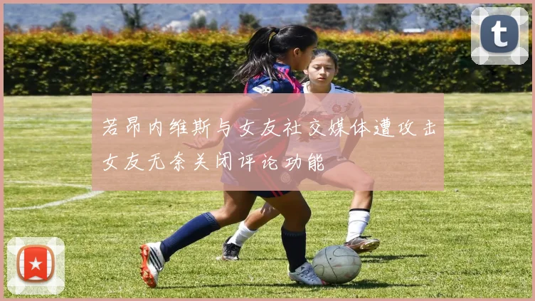 若昂内维斯与女友社交媒体遭攻击女友无奈关闭评论功能