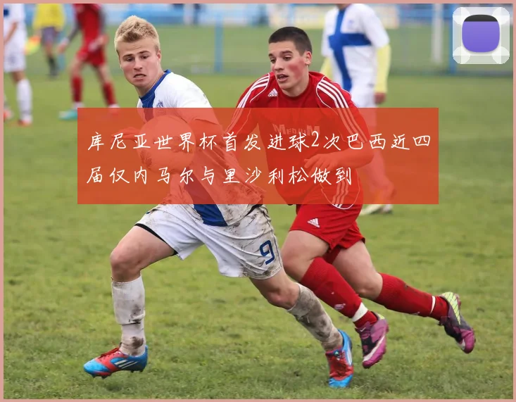 库尼亚世界杯首发进球2次巴西近四届仅内马尔与里沙利松做到