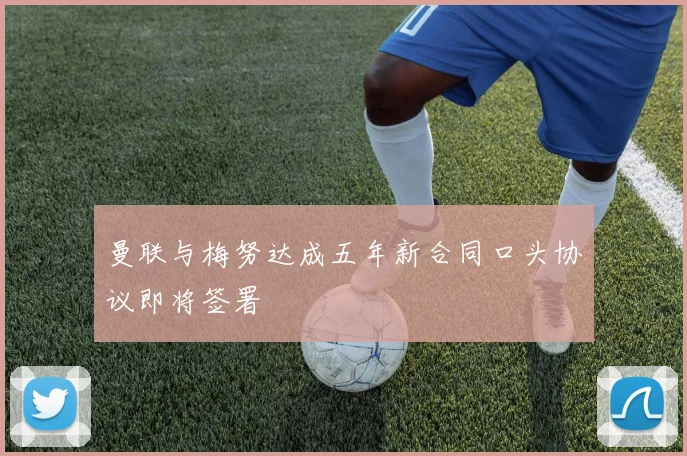 曼联与梅努达成五年新合同口头协议即将签署