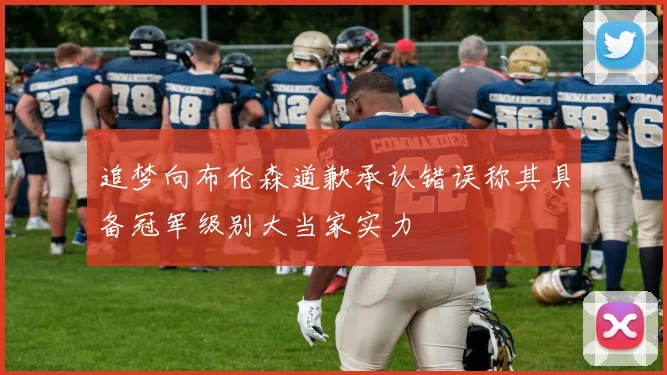 追梦向布伦森道歉承认错误称其具备冠军级别大当家实力