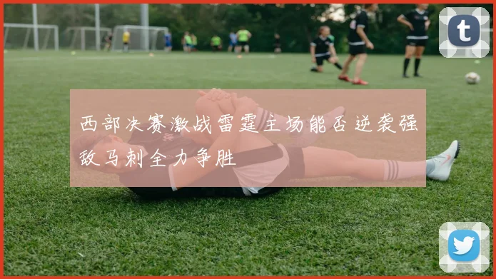 西部决赛激战雷霆主场能否逆袭强敌马刺全力争胜