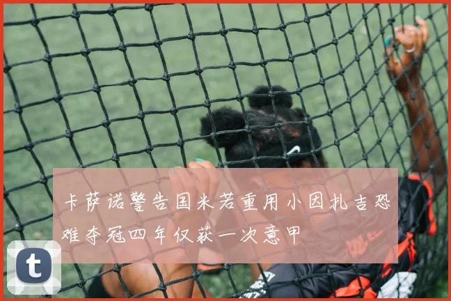 卡萨诺警告国米若重用小因扎吉恐难夺冠四年仅获一次意甲