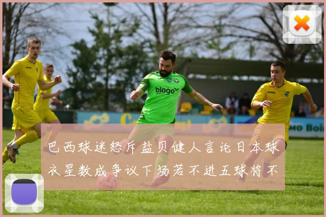 巴西球迷怒斥盐贝健人言论日本球衣星数成争议下场若不进五球将不庆祝