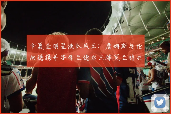 今夏全明星换队风云：詹姆斯与伦纳德携手字母兰德尔三球莫兰特共创辉煌