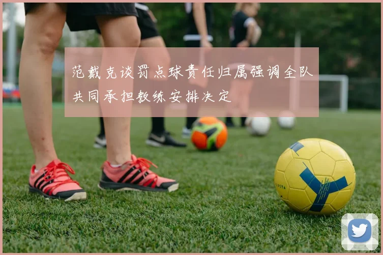 范戴克谈罚点球责任归属强调全队共同承担教练安排决定