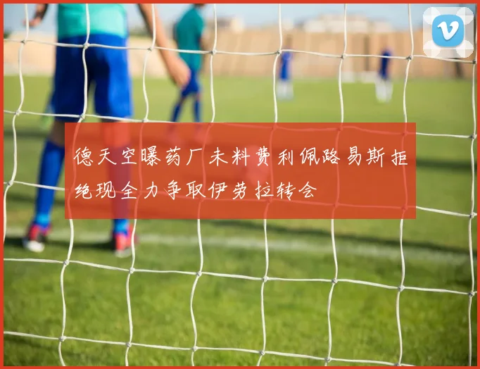 德天空曝药厂未料费利佩路易斯拒绝现全力争取伊劳拉转会