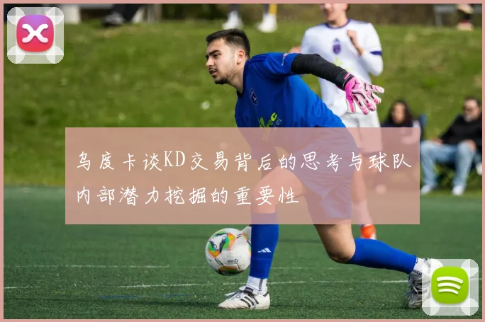 乌度卡谈KD交易背后的思考与球队内部潜力挖掘的重要性