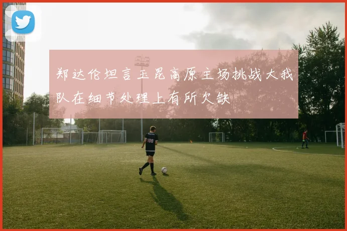 郑达伦坦言玉昆高原主场挑战大我队在细节处理上有所欠缺