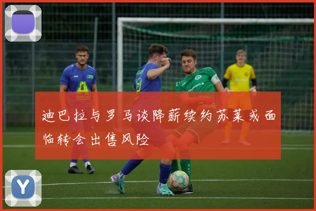 迪巴拉与罗马谈降薪续约苏莱或面临转会出售风险