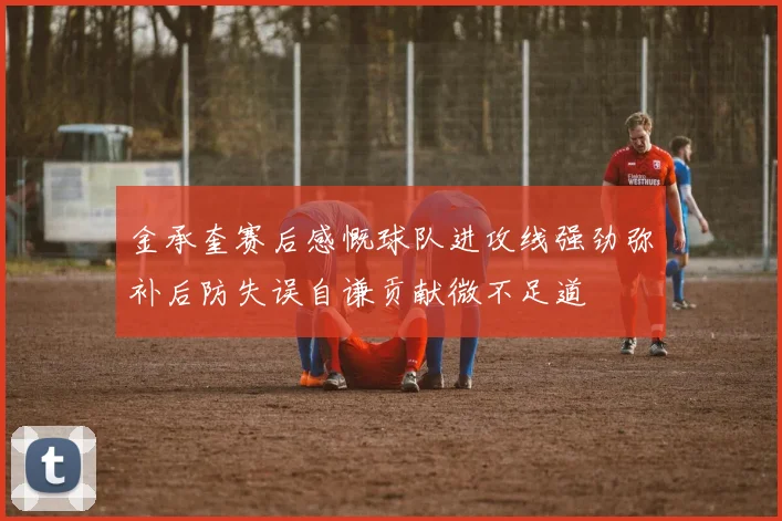 金承奎赛后感慨球队进攻线强劲弥补后防失误自谦贡献微不足道